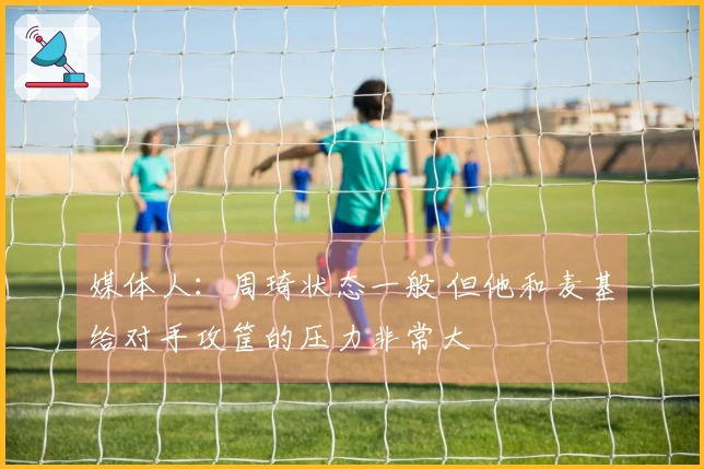 媒体人：周琦状态一般 但他和麦基给对手攻筐的压力非常大