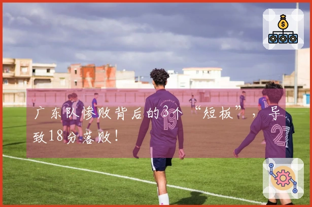 广东队惨败背后的3个“短板”，导致18分落败！