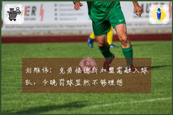 刘维伟：克劳福德新加盟需融入球队，今晚罚球显然不够理想