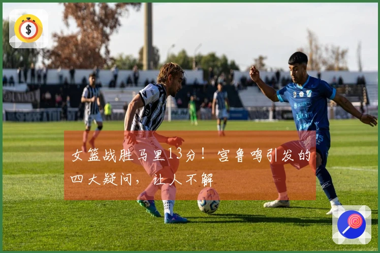 女篮战胜马里13分！宫鲁鸣引发的四大疑问，让人不解