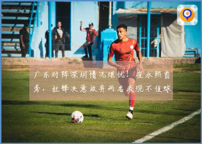 广东对阵深圳情况堪忧！崔永熙首秀，杜锋决意放弃两名表现不佳球员
