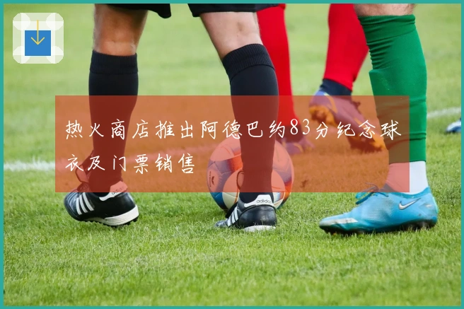 热火商店推出阿德巴约83分纪念球衣及门票销售