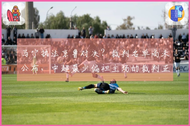 马宁执法京鲁对决？裁判名单尚未公布，中超最少偏袒主场的裁判正是他