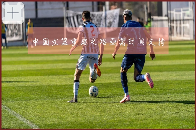 中国女篮重建之路亟需时间支持