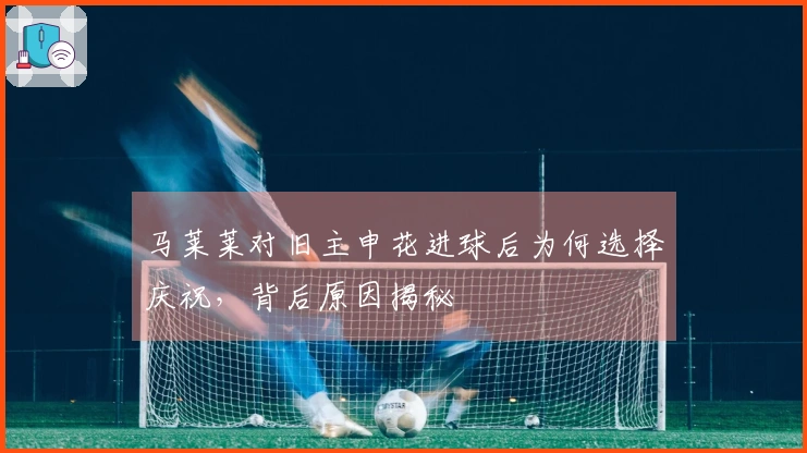 马莱莱对旧主申花进球后为何选择庆祝，背后原因揭秘