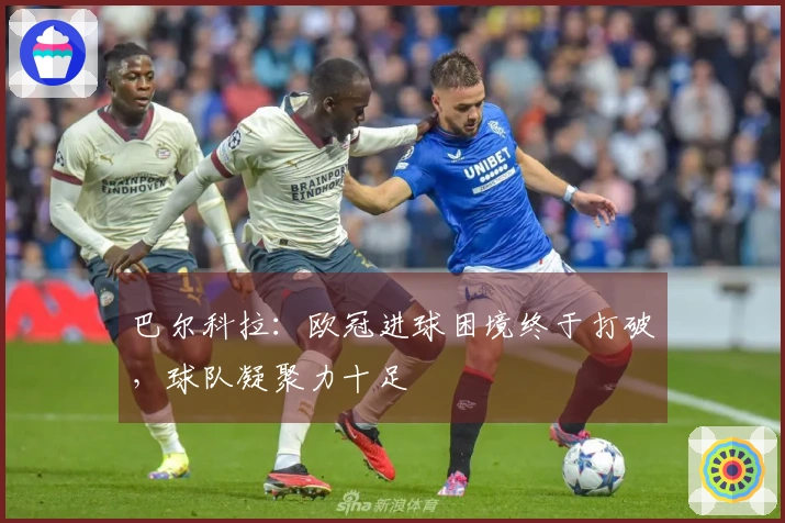 巴尔科拉：欧冠进球困境终于打破，球队凝聚力十足