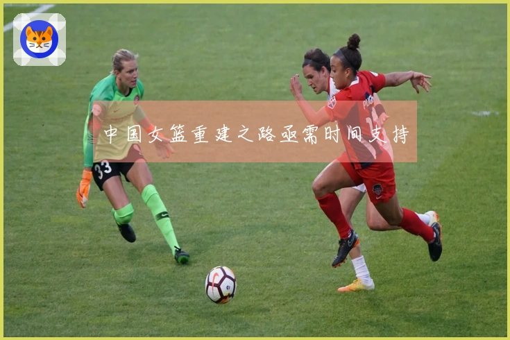 中国女篮重建之路亟需时间支持
