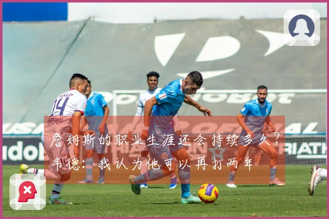 詹姆斯的职业生涯还会持续多久？韦德：我认为他可以再打两年