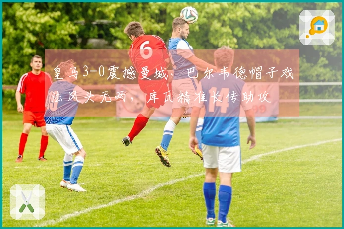 皇马3-0震撼曼城，巴尔韦德帽子戏法风头无两，库瓦精准长传助攻