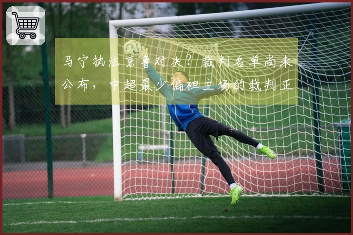 马宁执法京鲁对决？裁判名单尚未公布，中超最少偏袒主场的裁判正是他