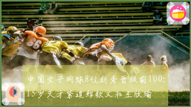 中国女子网球8位新秀晋级前100：15岁天才紧追郑钦文和王欣瑜