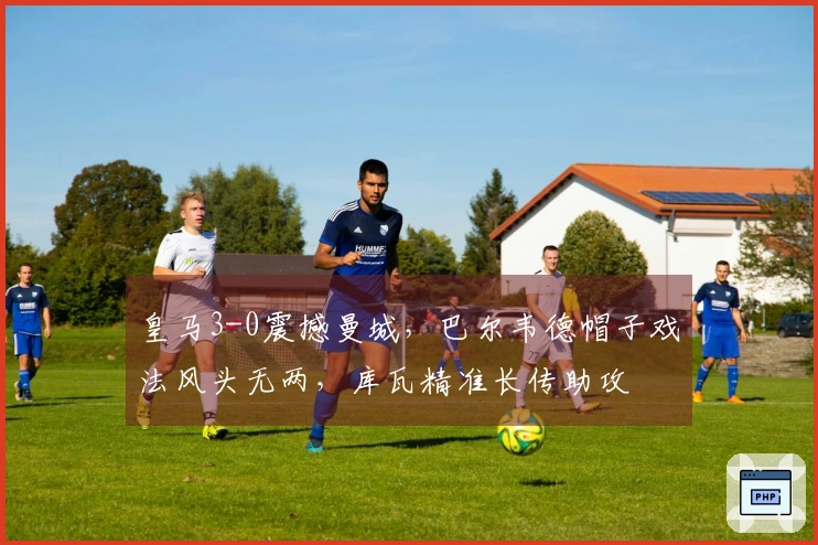 皇马3-0震撼曼城，巴尔韦德帽子戏法风头无两，库瓦精准长传助攻