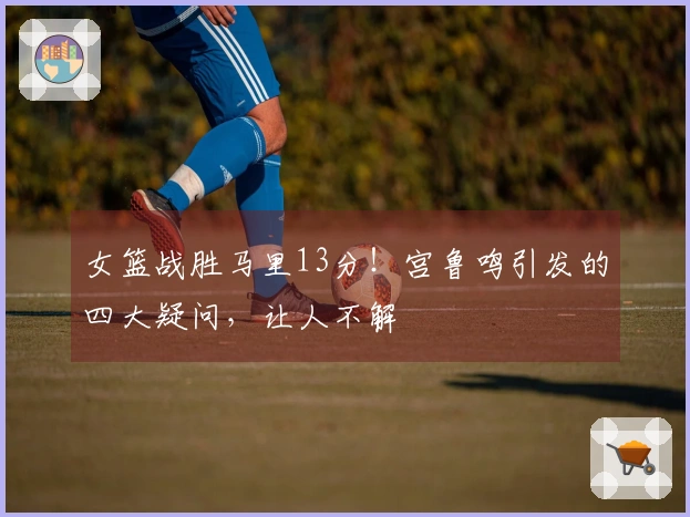 女篮战胜马里13分！宫鲁鸣引发的四大疑问，让人不解