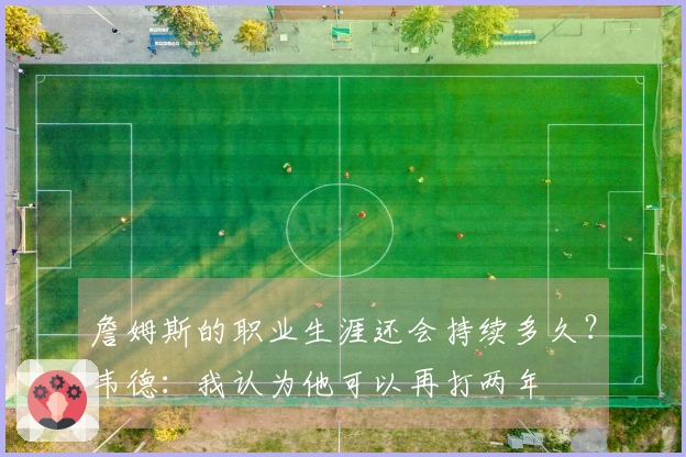 詹姆斯的职业生涯还会持续多久？韦德：我认为他可以再打两年